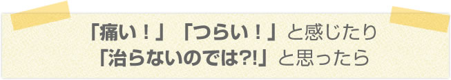「痛い！」「つらい！」と感じたり「治らないのでは?!」と思ったら